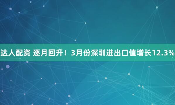 达人配资 逐月回升！3月份深圳进出口值增长12.3%