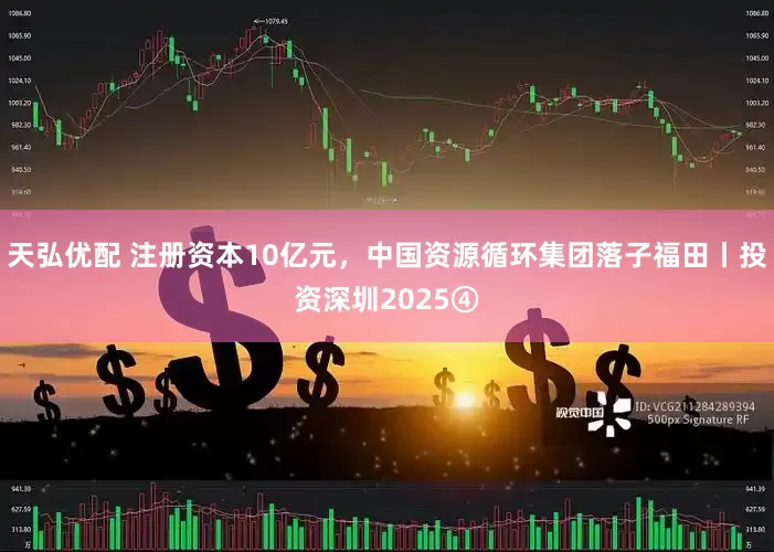 天弘优配 注册资本10亿元，中国资源循环集团落子福田丨投资深圳2025④