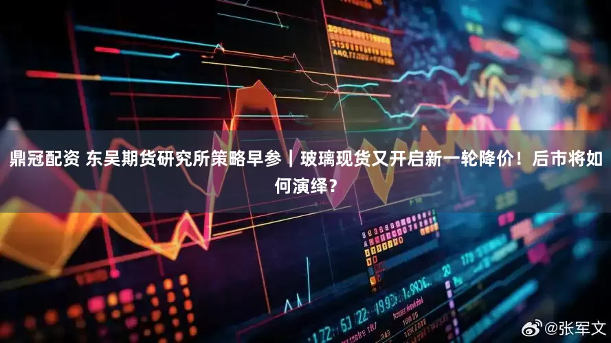 鼎冠配资 东吴期货研究所策略早参｜玻璃现货又开启新一轮降价！后市将如何演绎？