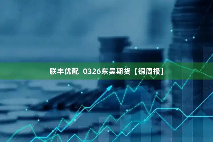 联丰优配  0326东吴期货【铜周报】