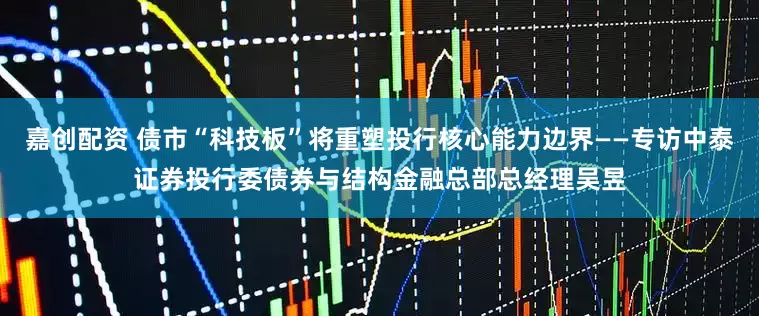 嘉创配资 债市“科技板”将重塑投行核心能力边界——专访中泰证券投行委债券与结构金融总部总经理吴昱