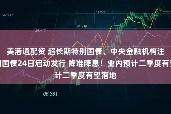 美港通配资 超长期特别国债、中央金融机构注资特别国债24日启动发行 降准降息！业内预计二季度有望落地