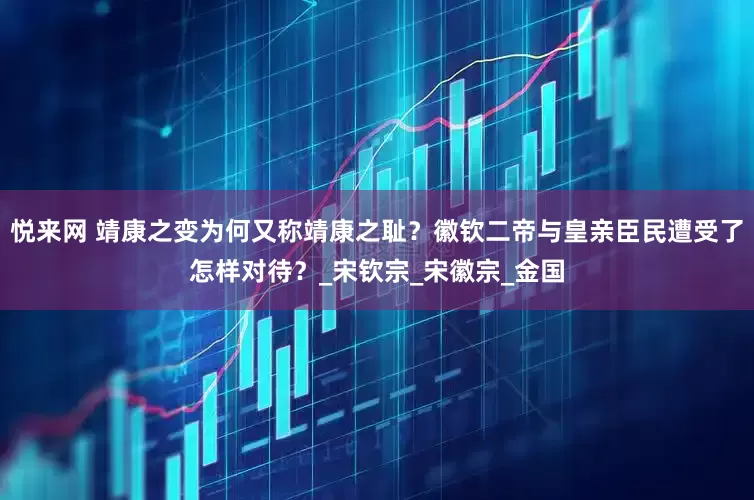 悦来网 靖康之变为何又称靖康之耻？徽钦二帝与皇亲臣民遭受了怎样对待？_宋钦宗_宋徽宗_金国