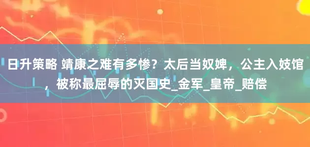 日升策略 靖康之难有多惨？太后当奴婢，公主入妓馆，被称最屈辱的灭国史_金军_皇帝_赔偿