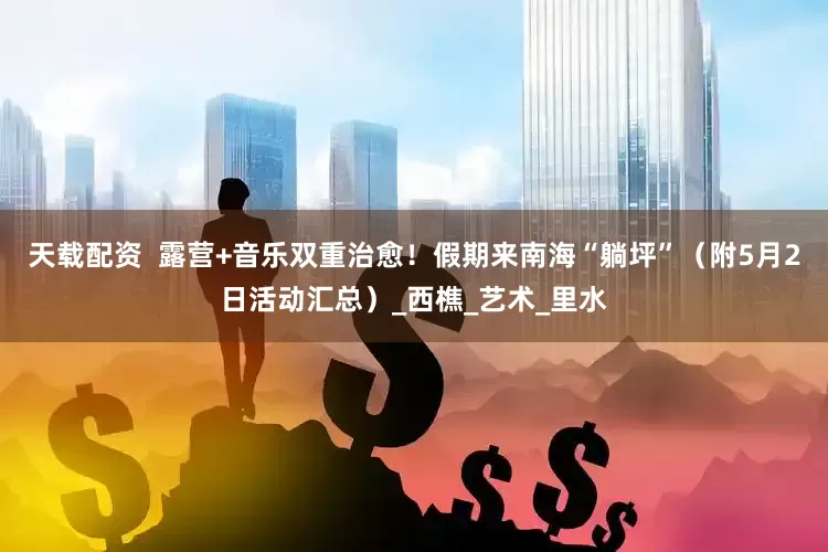 天载配资  露营+音乐双重治愈！假期来南海“躺坪”（附5月2日活动汇总）_西樵_艺术_里水