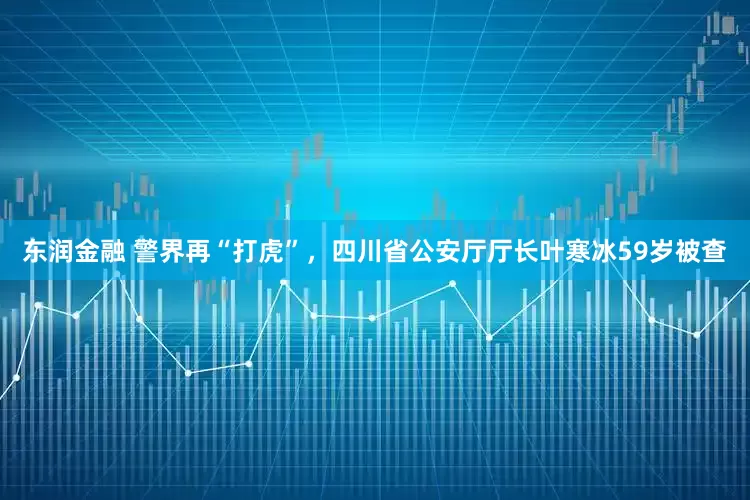 东润金融 警界再“打虎”，四川省公安厅厅长叶寒冰59岁被查