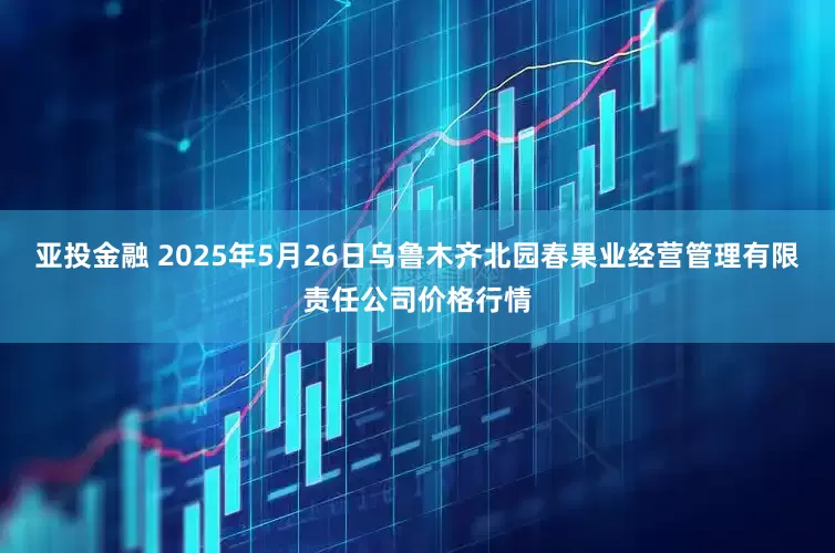 亚投金融 2025年5月26日乌鲁木齐北园春果业经营管理有限责任公司价格行情