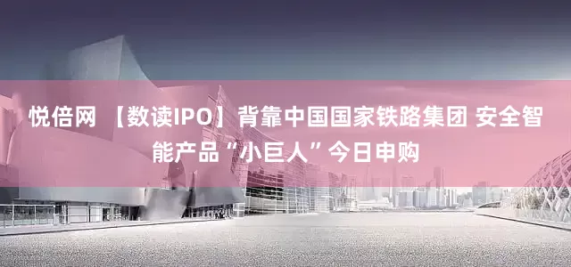 悦倍网 【数读IPO】背靠中国国家铁路集团 安全智能产品“小巨人”今日申购