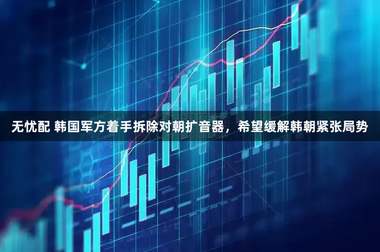 无忧配 韩国军方着手拆除对朝扩音器，希望缓解韩朝紧张局势