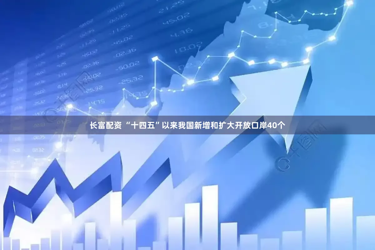 长富配资 “十四五”以来我国新增和扩大开放口岸40个