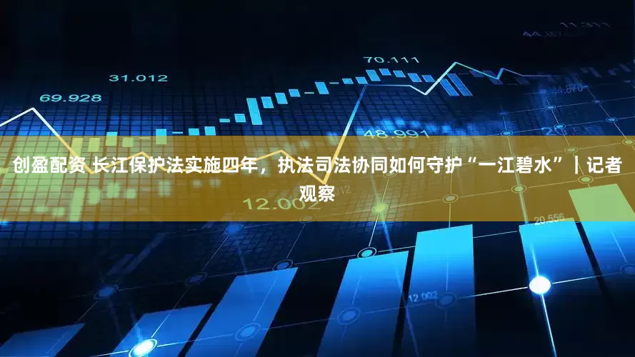 创盈配资 长江保护法实施四年，执法司法协同如何守护“一江碧水”｜记者观察