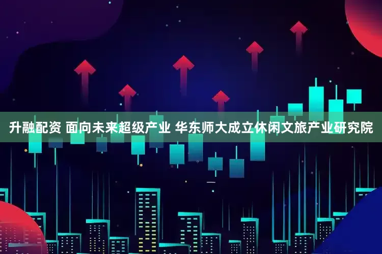 升融配资 面向未来超级产业 华东师大成立休闲文旅产业研究院