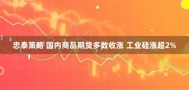 忠泰策略 国内商品期货多数收涨 工业硅涨超2%
