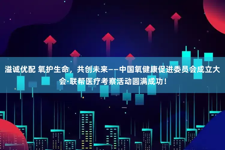 溢诚优配 氧护生命，共创未来——中国氧健康促进委员会成立大会·联帮医疗考察活动圆满成功！