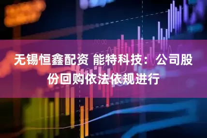 无锡恒鑫配资 能特科技：公司股份回购依法依规进行