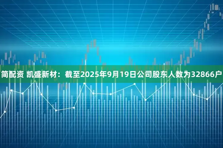 简配资 凯盛新材：截至2025年9月19日公司股东人数为32866户