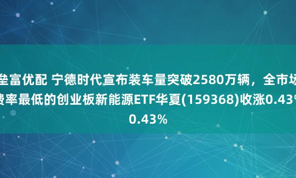 垒富优配 宁德时代宣布装车量突破2580万辆，全市场费率最低的创业板新能源ETF华夏(159368)收涨0.43%