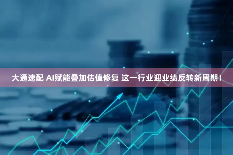 大通速配 AI赋能叠加估值修复 这一行业迎业绩反转新周期！