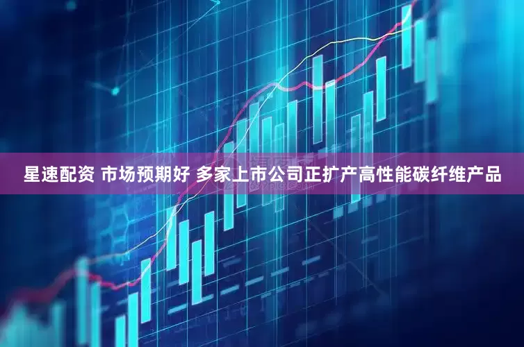 星速配资 市场预期好 多家上市公司正扩产高性能碳纤维产品