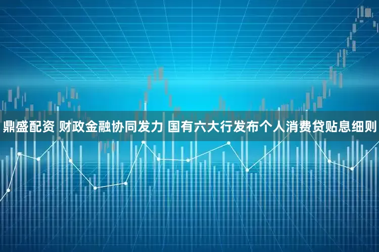鼎盛配资 财政金融协同发力 国有六大行发布个人消费贷贴息细则