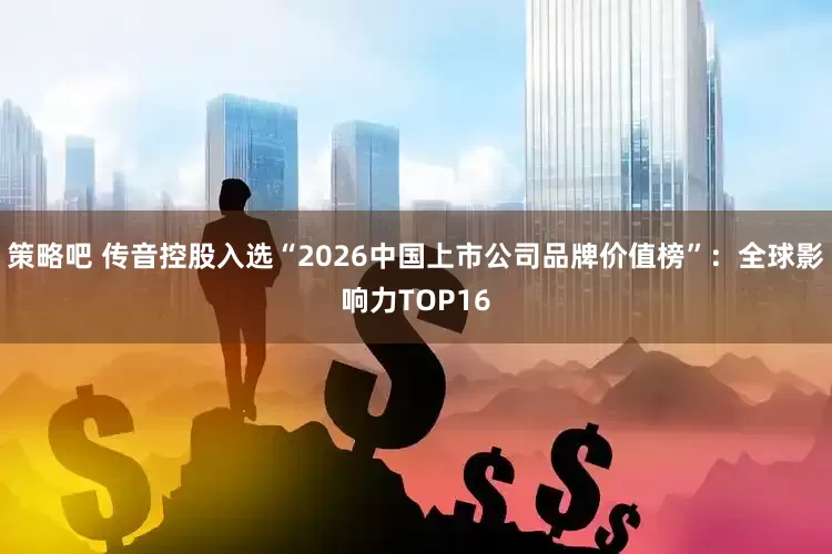 策略吧 传音控股入选“2026中国上市公司品牌价值榜”：全球影响力TOP16
