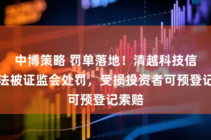 中博策略 罚单落地！清越科技信披违法被证监会处罚，受损投资者可预登记索赔